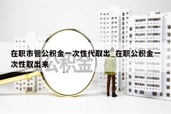 在职市管公积金一次性代取出_在职公积金一次性取出来